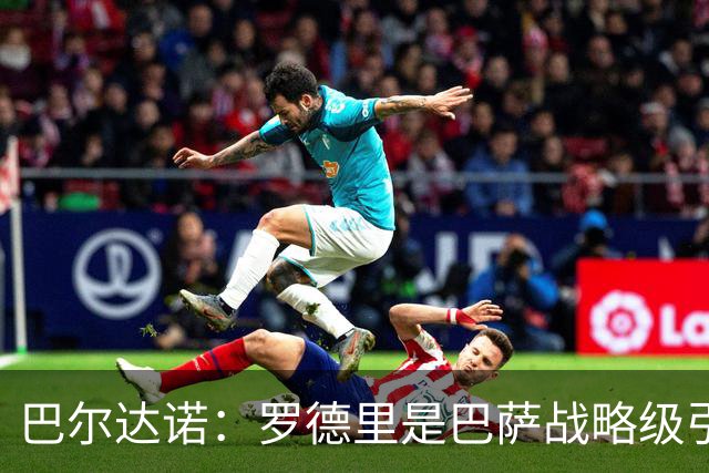 巴尔达诺：罗德里是巴萨战略级引援，皇马错失他损失4000万
